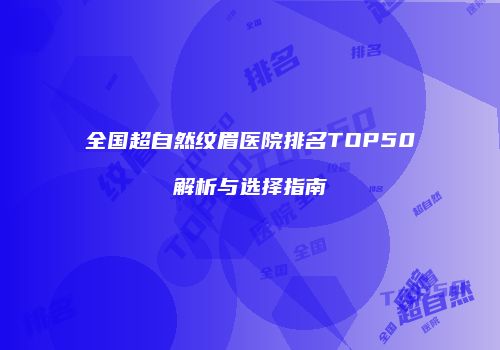 全国超自然纹眉医院排名TOP50解析与选择指南