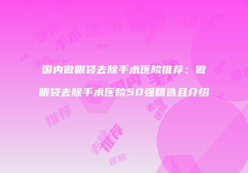 国内做眼袋去除手术医院推荐：做眼袋去除手术医院50强精选且介绍