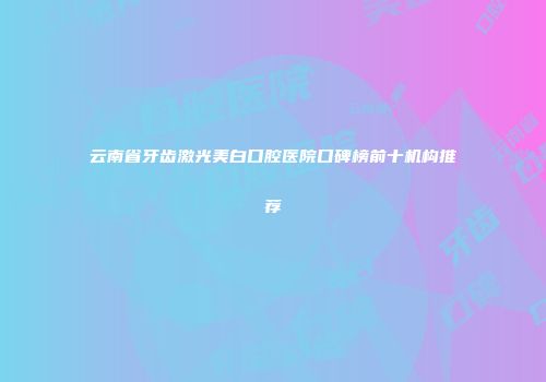 云南省牙齿激光美白口腔医院口碑榜前十机构推荐
