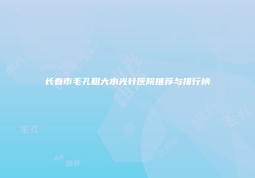 长春市毛孔粗大水光针医院推荐与排行榜