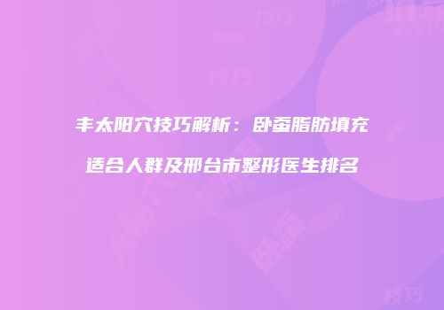 丰太阳穴技巧解析：卧蚕脂肪填充适合人群及邢台市整形医生排名