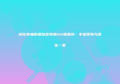绥化市抽脂瘦脸医院前20强推荐：专业医院与医生一览