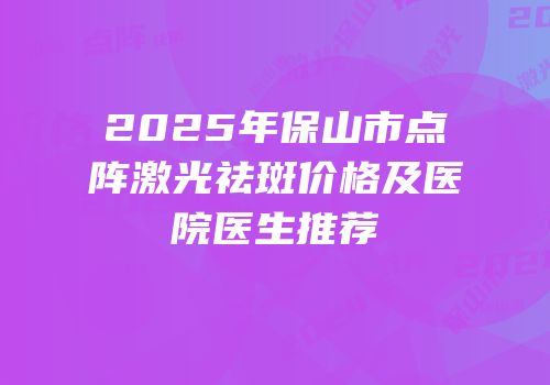 2025年保山市点阵激光祛斑价格及医院医生推荐