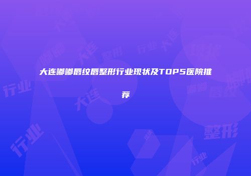 大连嘟嘟唇纹唇整形行业现状及TOP5医院推荐