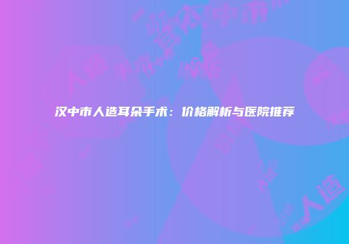 汉中市人造耳朵手术：价格解析与医院推荐