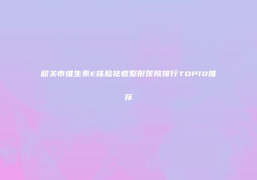 韶关市维生素E抹脸祛痘整形医院排行TOP10推荐