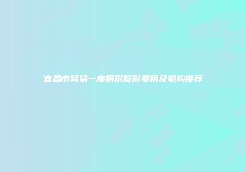 宜昌市耳朵一度畸形整形费用及机构推荐