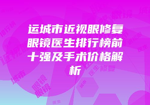 运城市近视眼修复眼镜医生排行榜前十强及手术价格解析