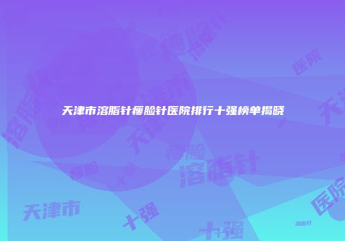天津市溶脂针瘦脸针医院排行十强榜单揭晓