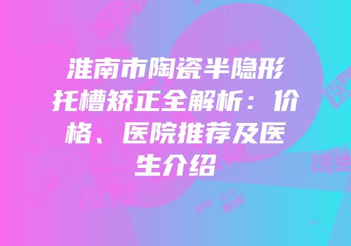 淮南市陶瓷半隐形托槽矫正全解析：价格、医院推荐及医生介绍
