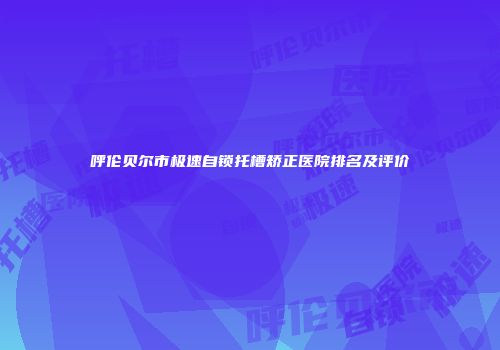 呼伦贝尔市极速自锁托槽矫正医院排名及评价