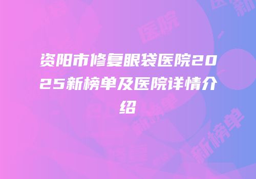 资阳市修复眼袋医院2025新榜单及医院详情介绍