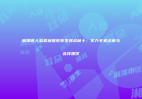湘潭市人造耳朵整形医生排名前十：实力专家详解与选择建议