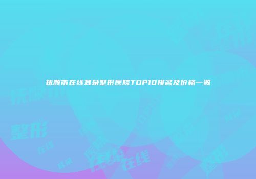 抚顺市在线耳朵整形医院TOP10排名及价格一览