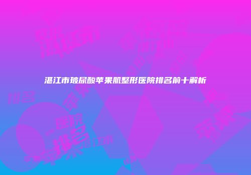湛江市玻尿酸苹果肌整形医院排名前十解析