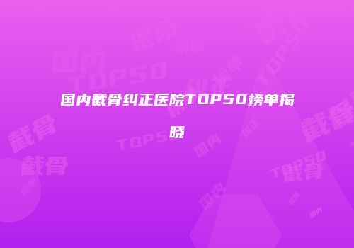 国内截骨纠正医院TOP50榜单揭晓