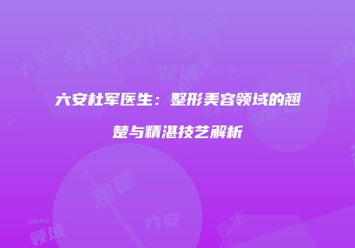 六安杜军医生：整形美容领域的翘楚与精湛技艺解析