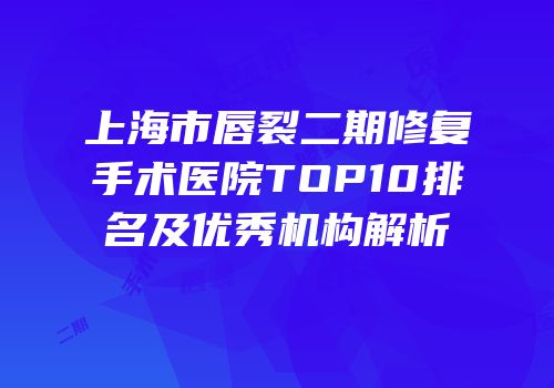 上海市唇裂二期修复手术医院TOP10排名及优秀机构解析