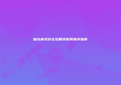 烟台高性价比祛眼袋医院推荐指南