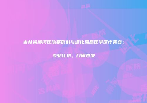 吉林省柳河医院整形科与通化晶晶医学医疗美容：专业比拼，口碑对决
