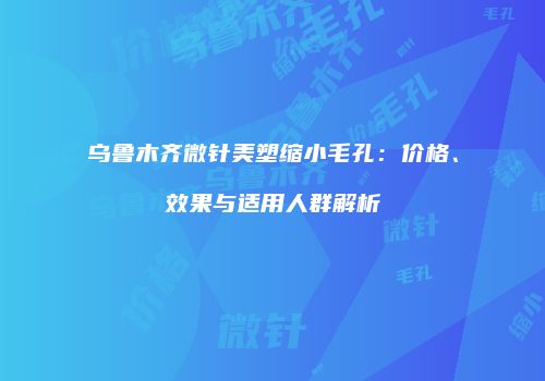 乌鲁木齐微针美塑缩小毛孔：价格、效果与适用人群解析