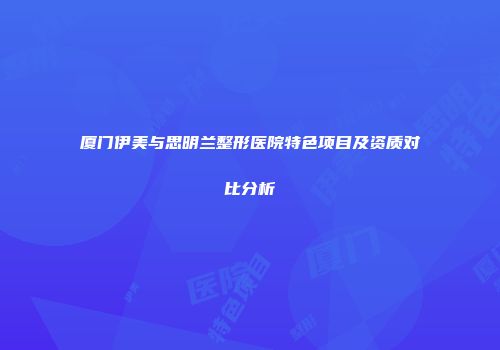 厦门伊美与思明兰整形医院特色项目及资质对比分析