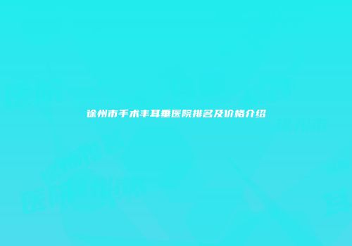 徐州市手术丰耳垂医院排名及价格介绍
