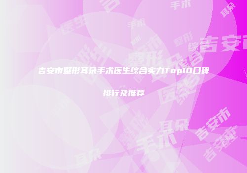 吉安市整形耳朵手术医生综合实力Top10口碑排行及推荐
