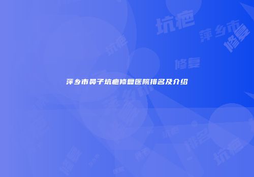 萍乡市鼻子坑疤修复医院排名及介绍