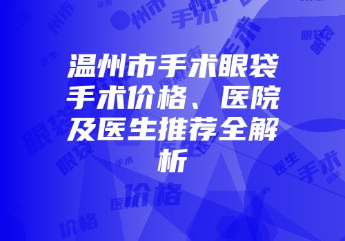 温州市手术眼袋手术价格、医院及医生推荐全解析