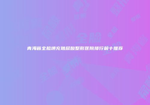 青海省全脸填充玻尿酸整形医院排行前十推荐