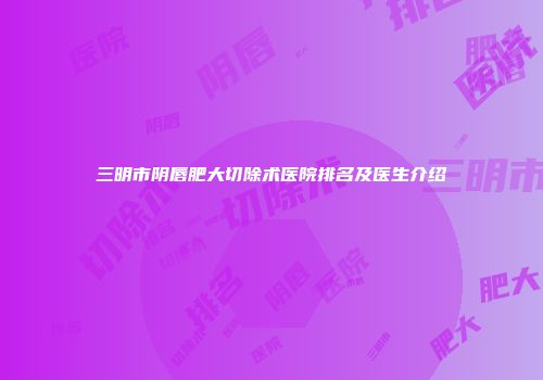 三明市阴唇肥大切除术医院排名及医生介绍