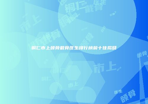 铜仁市上颌骨截骨医生排行榜前十佳揭晓