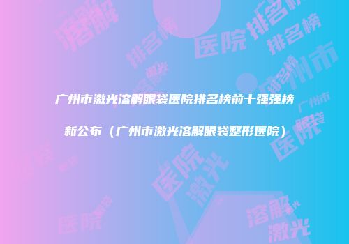 广州市激光溶解眼袋医院排名榜前十强强榜新公布（广州市激光溶解眼袋整形医院）