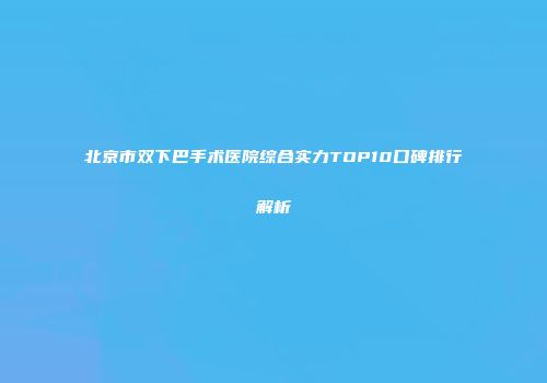 北京市双下巴手术医院综合实力TOP10口碑排行解析