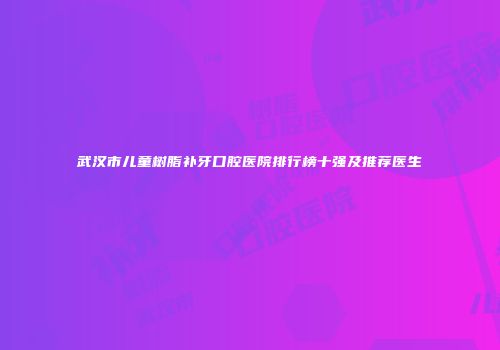 武汉市儿童树脂补牙口腔医院排行榜十强及推荐医生