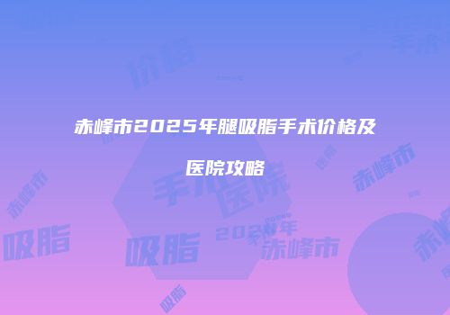 赤峰市2025年腿吸脂手术价格及医院攻略