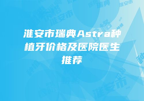 淮安市瑞典Astra种植牙价格及医院医生推荐