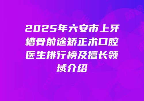 2025年六安市上牙槽骨前途矫正术口腔医生排行榜及擅长领域介绍