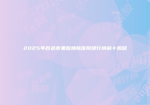 2025年百色市果酸焕肤医院排行榜前十揭晓