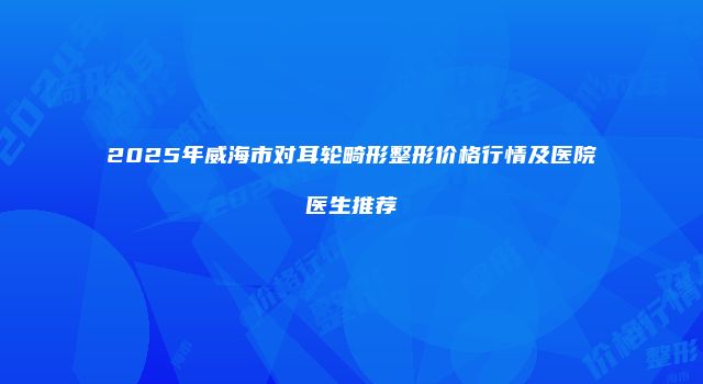 2025年威海市对耳轮畸形整形价格行情及医院医生推荐