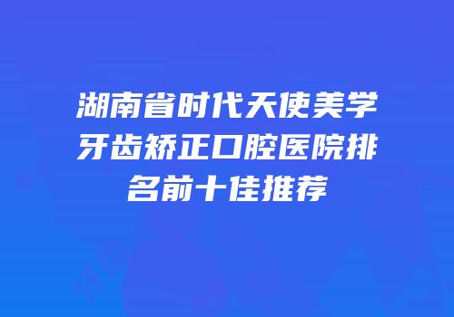 湖南省时代天使美学牙齿矫正口腔医院排名前十佳推荐