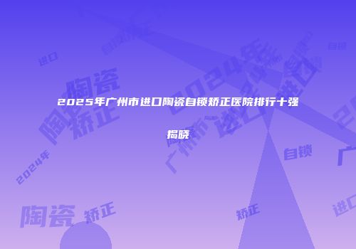 2025年广州市进口陶瓷自锁矫正医院排行十强揭晓