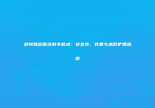 郑州玻尿酸注射丰脸术：安全性、效果与术后护理指南
