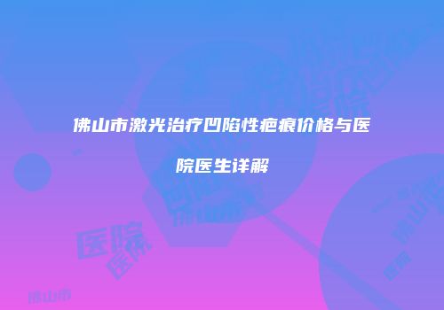 佛山市激光治疗凹陷性疤痕价格与医院医生详解