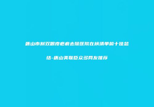 唐山市割双眼皮疤痕去除医院在榜清单前十佳总结-唐山美联臣众多网友推荐