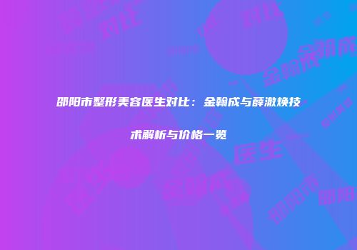 邵阳市整形美容医生对比：金翰成与薛澈焕技术解析与价格一览