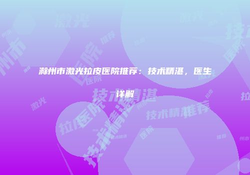 滁州市激光拉皮医院推荐：技术精湛，医生详解