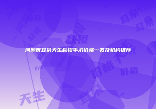 河源市耳朵天生缺损手术价格一览及机构推荐
