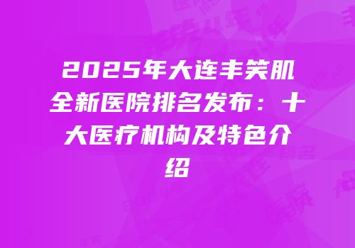 2025年大连丰笑肌全新医院排名发布：十大医疗机构及特色介绍